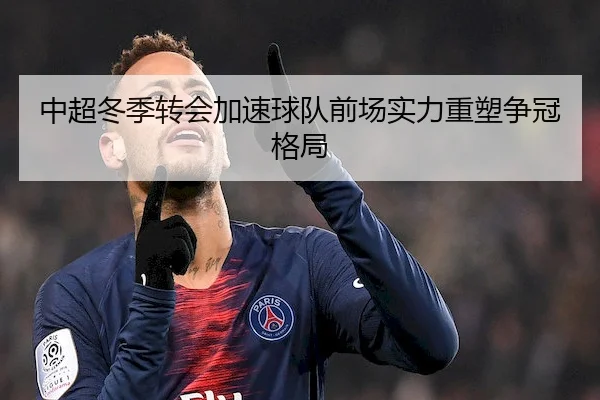 中超冬季转会加速球队前场实力重塑争冠格局